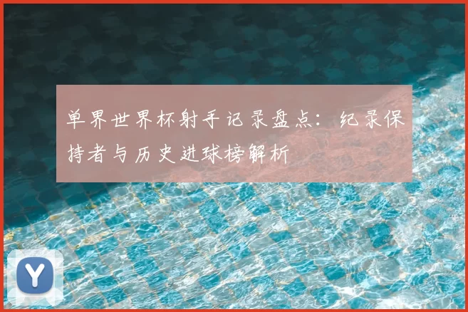 单界世界杯射手记录盘点:纪录保持者与历史进球榜解析