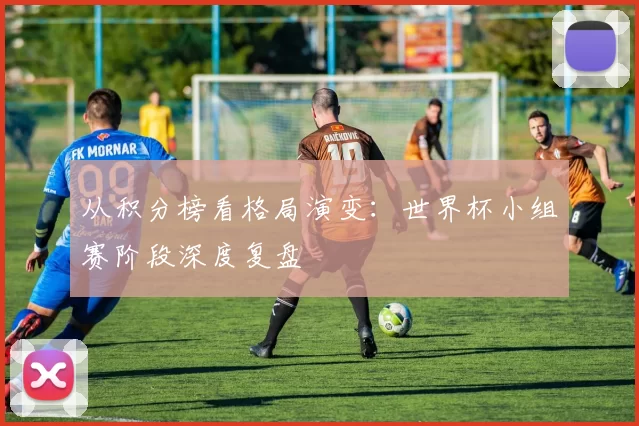 从积分榜看格局演变：世界杯小组赛阶段深度复盘