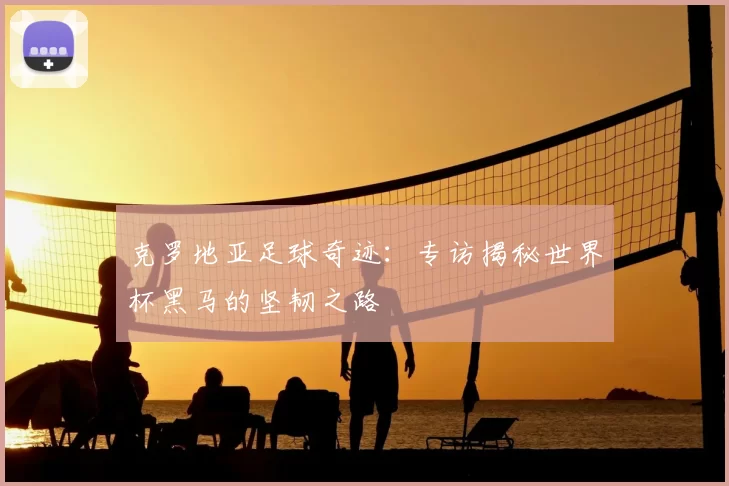 克罗地亚足球奇迹：专访揭秘世界杯黑马的坚韧之路