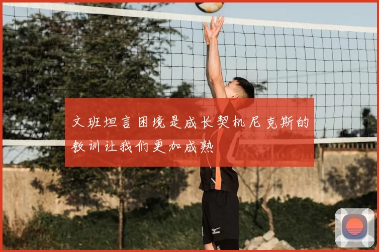 文班坦言困境是成长契机尼克斯的教训让我们更加成熟