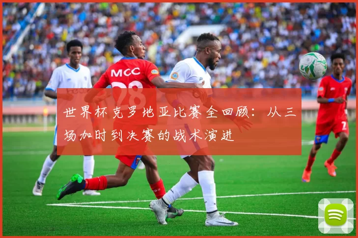 世界杯克罗地亚比赛全回顾:从三场加时到决赛的战术演进