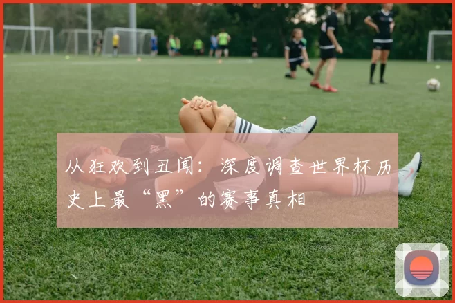从狂欢到丑闻:深度调查世界杯历史上最“黑”的赛事真相