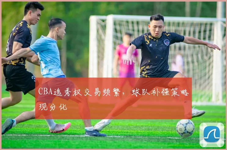 CBA选秀权交易频繁,球队补强策略现分化