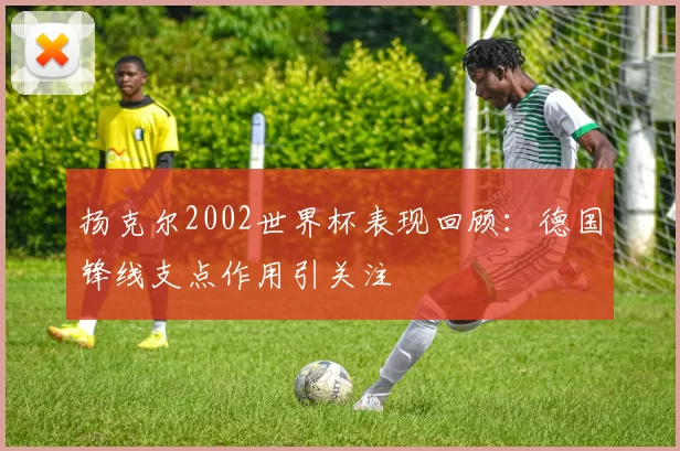 扬克尔2002世界杯表现回顾:德国锋线支点作用引关注