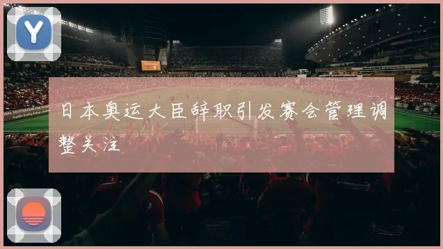 日本奥运大臣辞职引发赛会管理调整关注