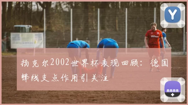 扬克尔2002世界杯表现回顾:德国锋线支点作用引关注