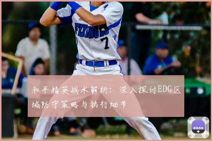 和平精英战术解析:深入探讨EDG区域防守策略与执行细节