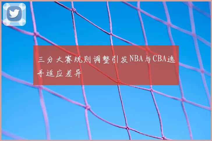 三分大赛规则调整引发NBA与CBA选手适应差异