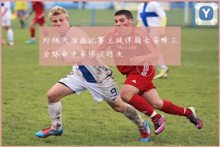 外线失准成比赛主旋律骑士黄蜂三分球命中率惨淡对决