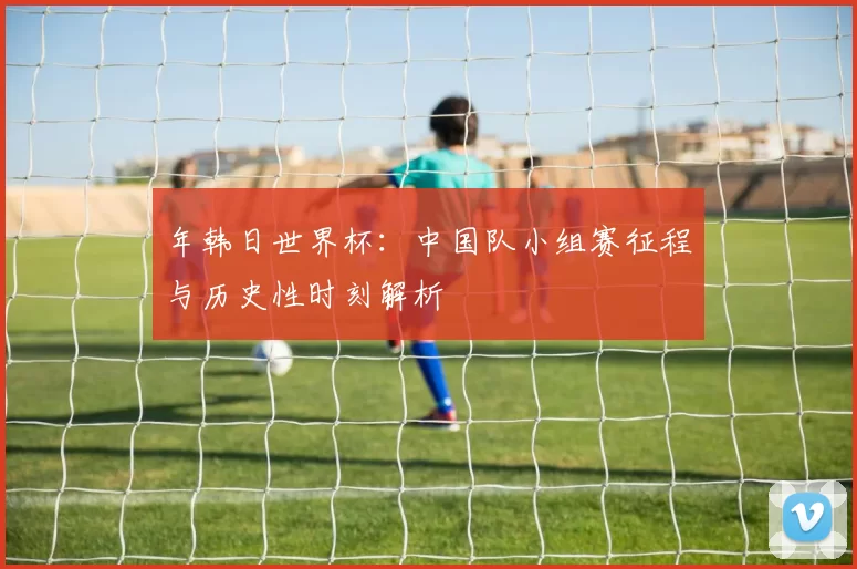年韩日世界杯:中国队小组赛征程与历史性时刻解析