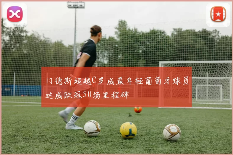 门德斯超越C罗成最年轻葡萄牙球员达成欧冠50场里程碑