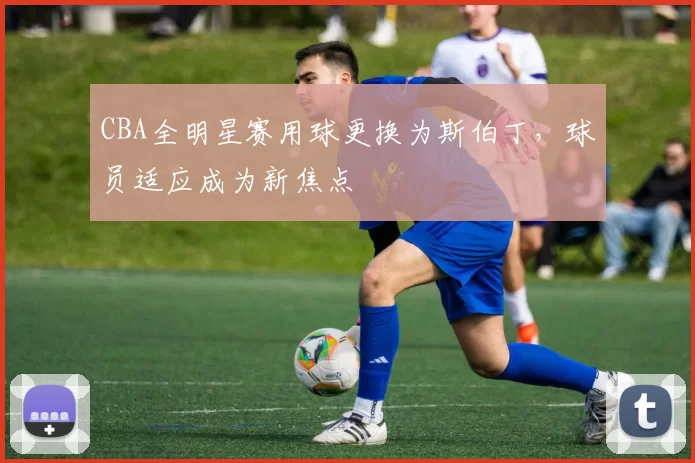 CBA全明星赛用球更换为斯伯丁,球员适应成为新焦点