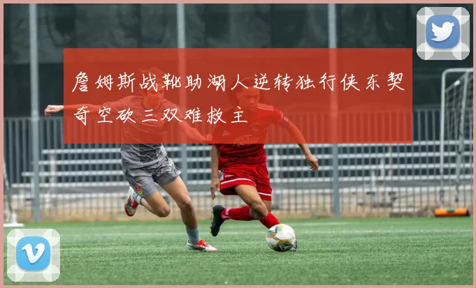 詹姆斯战靴助湖人逆转独行侠东契奇空砍三双难救主
