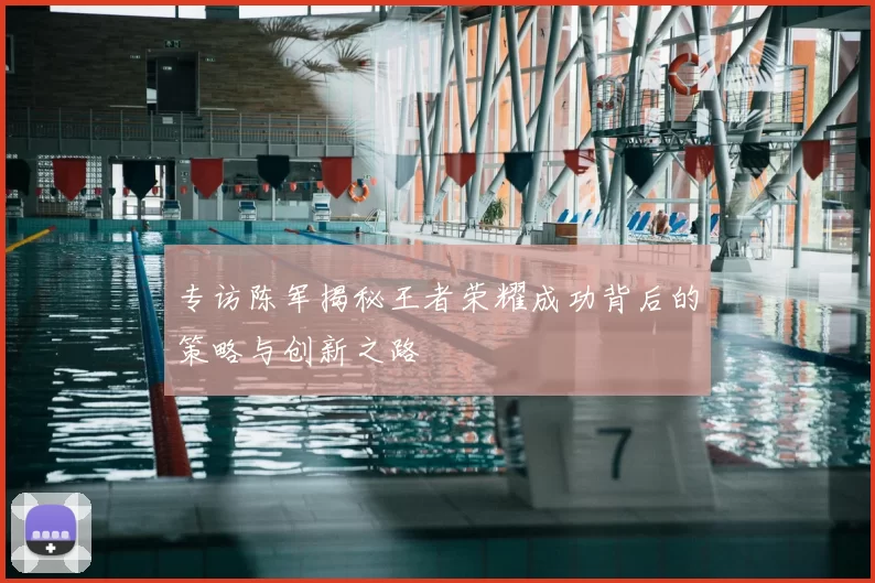 专访陈军揭秘王者荣耀成功背后的策略与创新之路