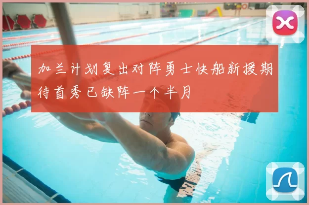 加兰计划复出对阵勇士快船新援期待首秀已缺阵一个半月