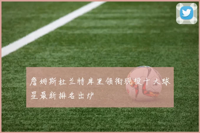 詹姆斯杜兰特库里领衔现役十大球星最新排名出炉