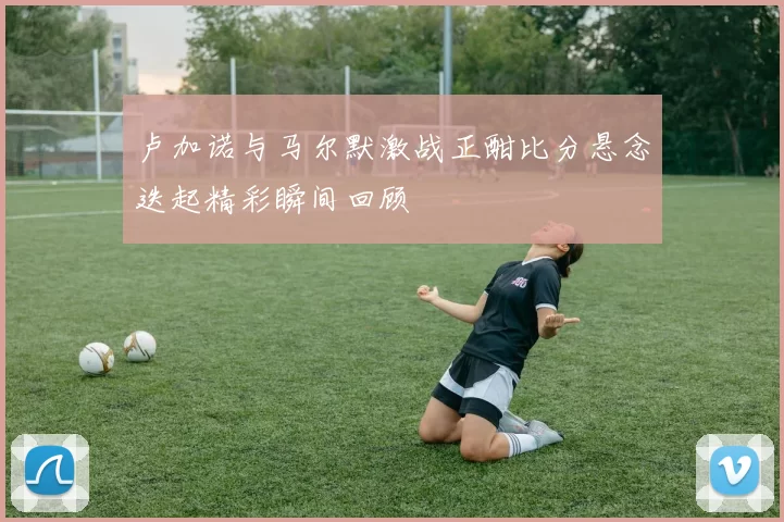 卢加诺与马尔默激战正酣比分悬念迭起精彩瞬间回顾