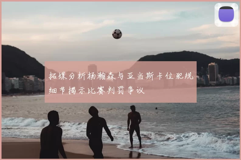 拓媒分析杨瀚森与亚当斯卡位犯规细节揭示比赛判罚争议
