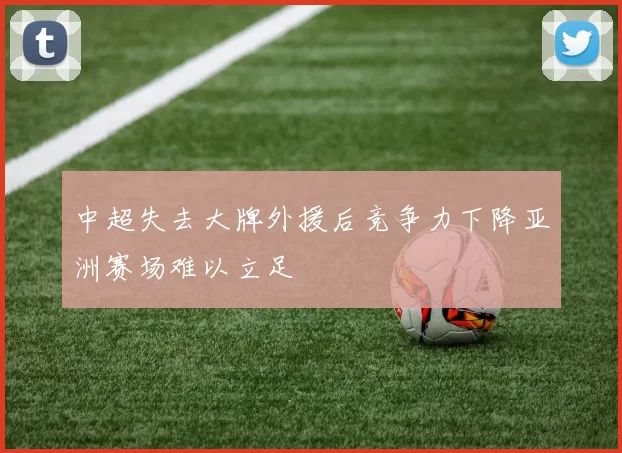 中超失去大牌外援后竞争力下降亚洲赛场难以立足