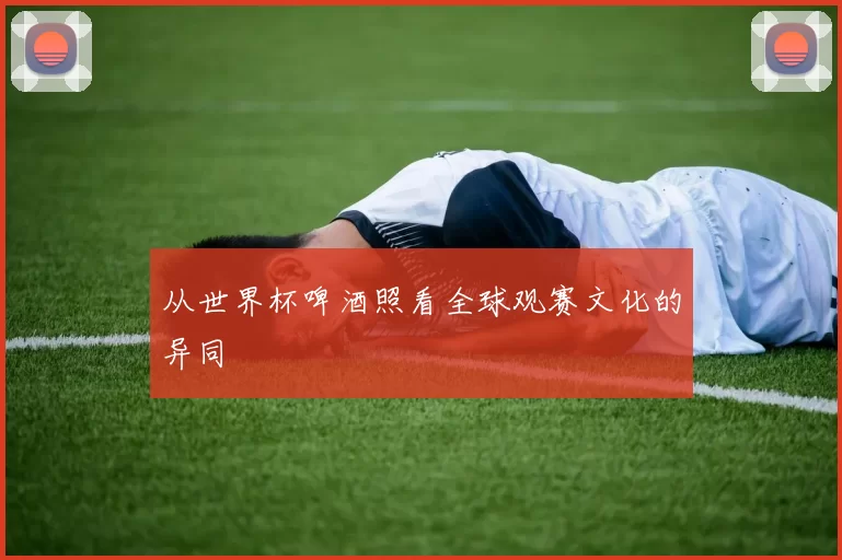 从世界杯啤酒照看全球观赛文化的异同