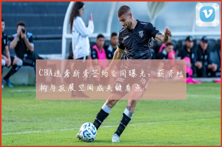 CBA选秀新秀签约合同曝光，薪资结构与发展空间成关键看点