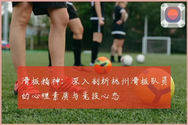 滑板精神:深入剖析杭州滑板队员的心理素质与竞技心态