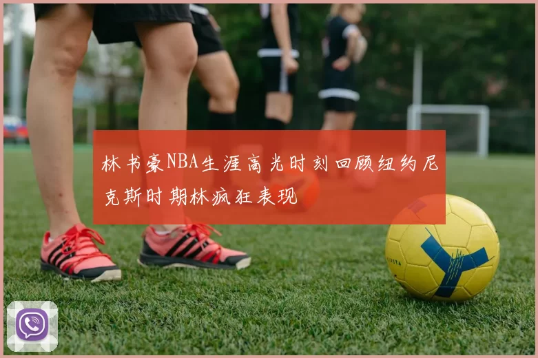 林书豪NBA生涯高光时刻回顾纽约尼克斯时期林疯狂表现
