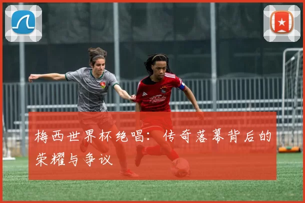 梅西世界杯绝唱:传奇落幕背后的荣耀与争议