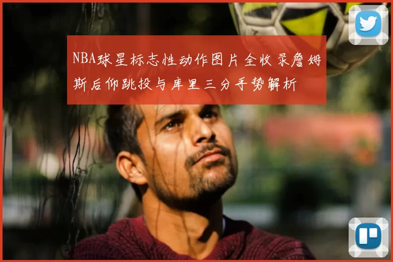NBA球星标志性动作图片全收录詹姆斯后仰跳投与库里三分手势解析