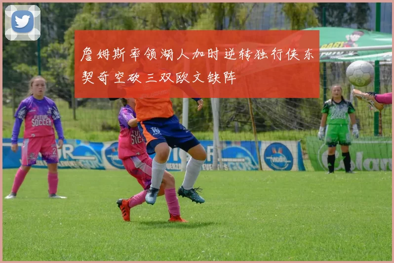 詹姆斯率领湖人加时逆转独行侠东契奇空砍三双欧文缺阵