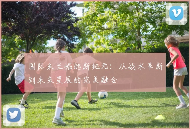 国际米兰崛起新纪元:从战术革新到未来星辰的完美融合