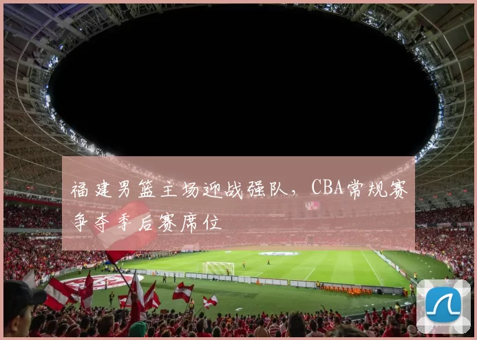 福建男篮主场迎战强队,CBA常规赛争夺季后赛席位
