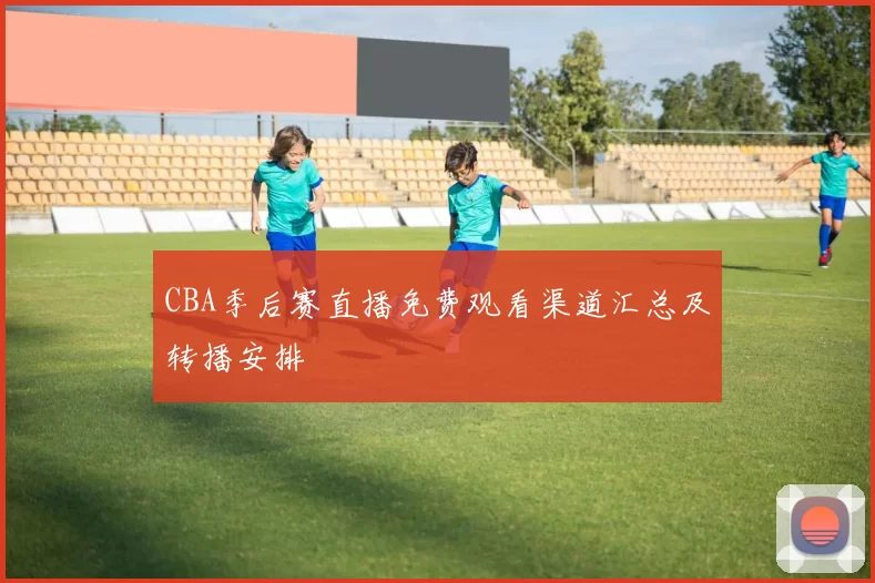 CBA季后赛直播免费观看渠道汇总及转播安排