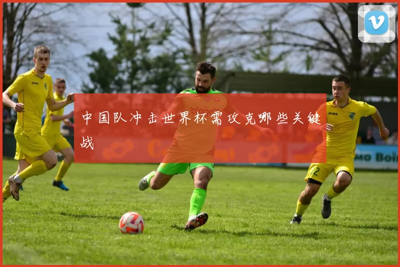 中国队冲击世界杯需攻克哪些关键战