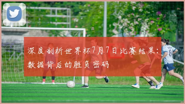 深度剖析世界杯7月7日比赛结果:数据背后的胜负密码