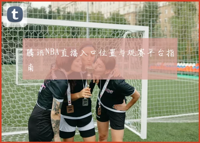 腾讯NBA直播入口位置与观赛平台指南
