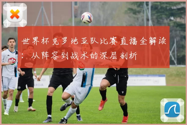 世界杯克罗地亚队比赛直播全解读:从阵容到战术的深层剖析