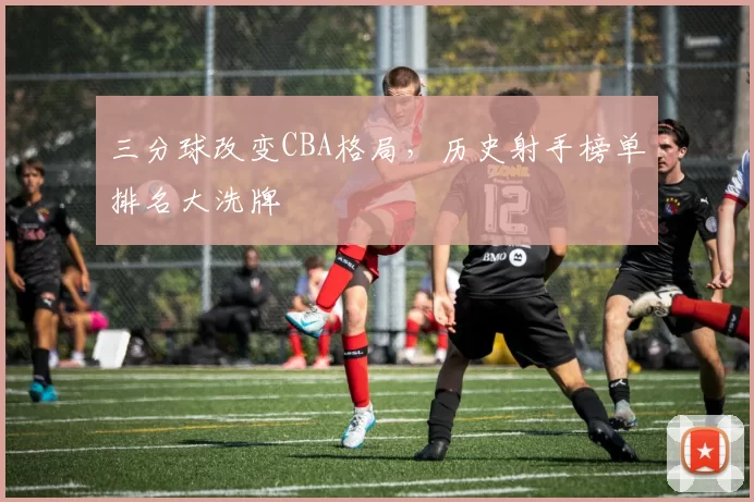 三分球改变CBA格局,历史射手榜单排名大洗牌